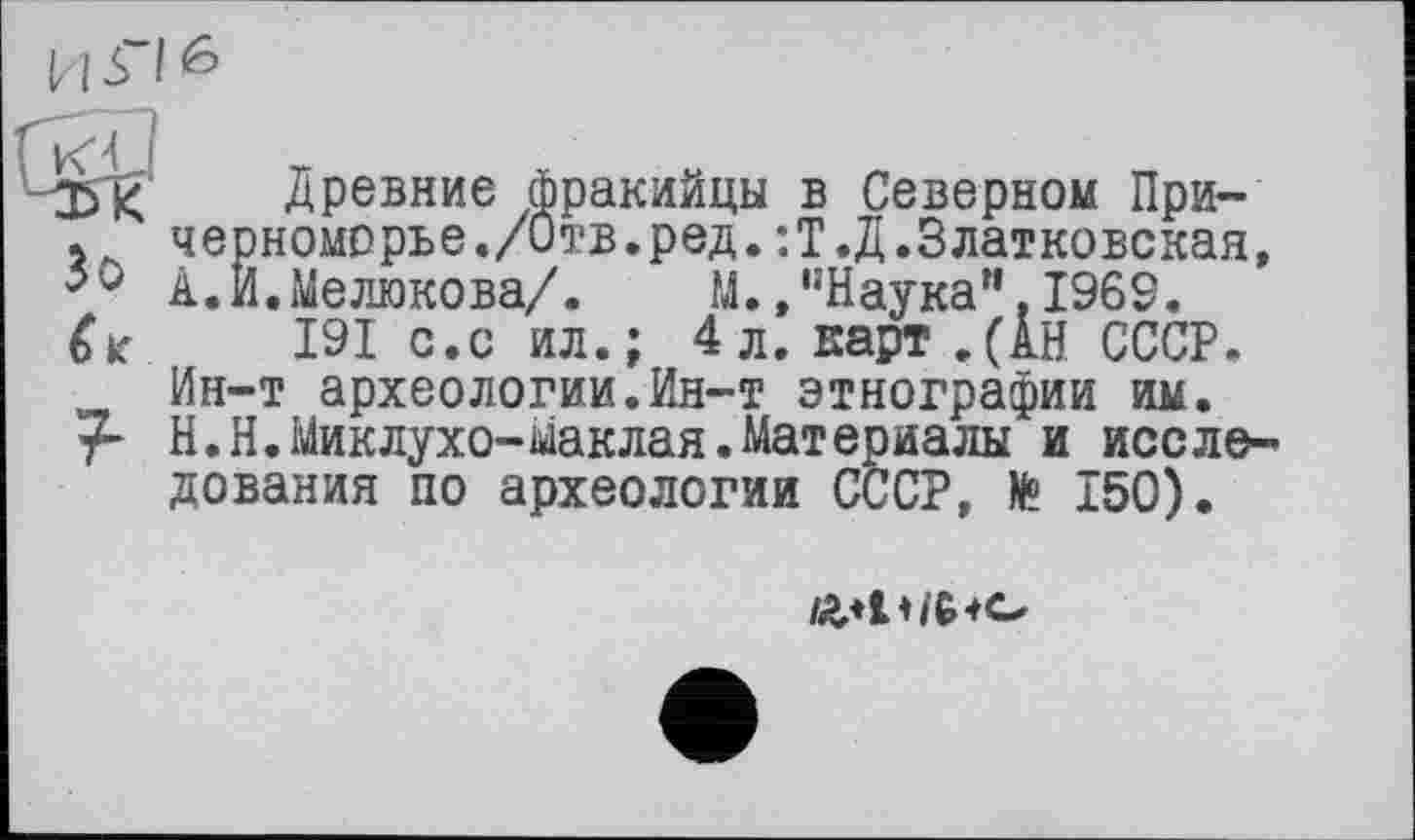 ﻿35І< Древние фракийцы в Северном При-
< черноморье./Отв.ред.:Т.Д.Златковская, 50 А.И.Мелюкова/.	М./’Наука".1969.
191 с.с ил.; 4л. карт.(АН СССР. Ин-т археологии.Ин-т этнографии им. Н.Н.Миклухо-Маклая.Материалы и исследования по археологии СССР, fe 150).
